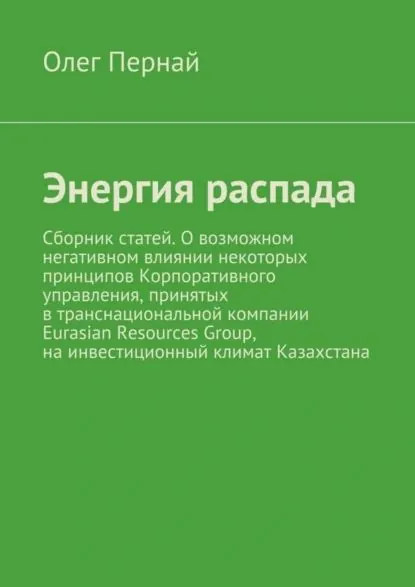 Энергия распада. Сборник статей. О возможном негативном влиянии некоторых принципов Корпоративного управления, принятых в транснациональной компании Eurasian Resources Group, на инвестиционный климат Казахстана | Пернай Олег Анатольевич | Электронная книга
