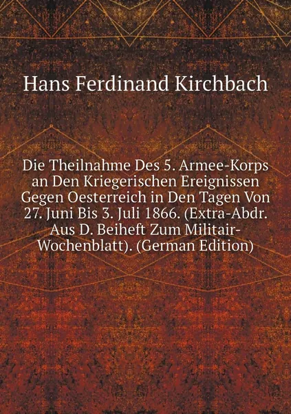 Die Theilnahme Des 5. Armee-Korps an Den Kriegerischen Ereignissen Gegen Oesterreich in Den Tagen Von 27. Juni Bis 3. Juli 1866. (Extra-Abdr. Aus D. Beiheft Zum Militair-Wochenblatt). (German Edition)