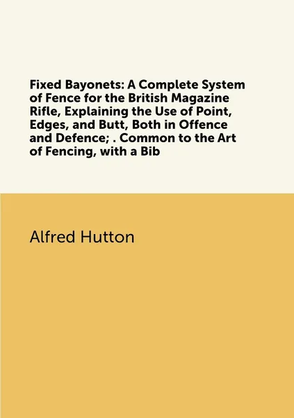 Fixed Bayonets: A Complete System of Fence for the British Magazine Rifle, Explaining the Use of Point, Edges, and Butt, Both in Offence and Defence; . Common to the Art of Fencing, with a Bib