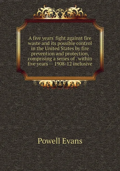 A five years' fight against fire waste and its possible control in the United States by fire prevention and protection, comprising a series of . within five years -- 1908-12 inclusive