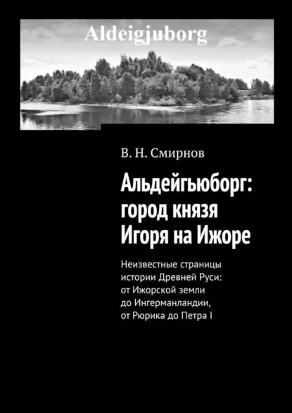 Альдейгьюборг: город князя Игоря на Ижоре. Неизвестные страницы истории Древней Руси: от Ижорской земли до Ингерманландии, от Рюрика до Петра I | Смирнов В. Н. | Электронная книга