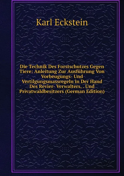 Die Technik Des Forstschutzes Gegen Tiere: Anleitung Zur Ausfuhrung Von Vorbeugungs- Und Vertilgungsmassregeln in Der Hand Des Revier- Verwalters, . Und Privatwaldbesitzers (German Edition)
