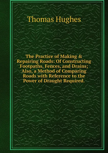 The Practice of Making & Repairing Roads: Of Constructing Footpaths, Fences, and Drains; Also, a Method of Comparing Roads with Reference to the Power of Draught Required. | Hughes Thomas