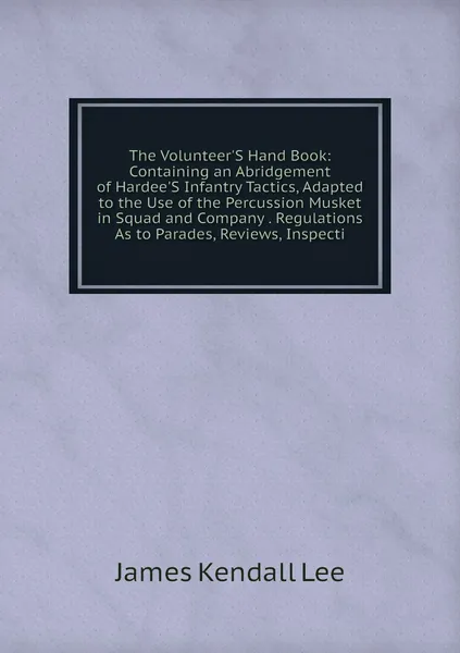 The Volunteer'S Hand Book: Containing an Abridgement of Hardee'S Infantry Tactics, Adapted to the Use of the Percussion Musket in Squad and Company . Regulations As to Parades, Reviews, Inspecti