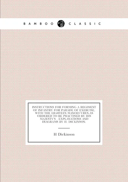 Instructions for Forming a Regiment of Infantry for Parade of Exercise, with the Eighteen Manoeuvres,as Ordered to Be Practised by His Majesty's . Explanations and Diagrams By H. Dickinson.