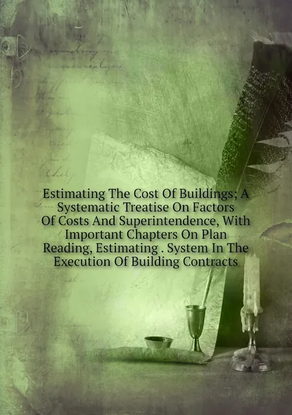 Estimating The Cost Of Buildings; A Systematic Treatise On Factors Of Costs And Superintendence, With Important Chapters On Plan Reading, Estimating . System In The Execution Of Building Contracts