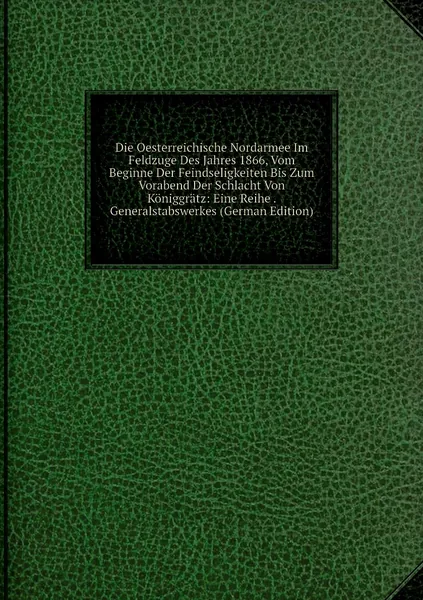 Die Oesterreichische Nordarmee Im Feldzuge Des Jahres 1866, Vom Beginne Der Feindseligkeiten Bis Zum Vorabend Der Schlacht Von Koniggratz: Eine Reihe . Generalstabswerkes (German Edition)