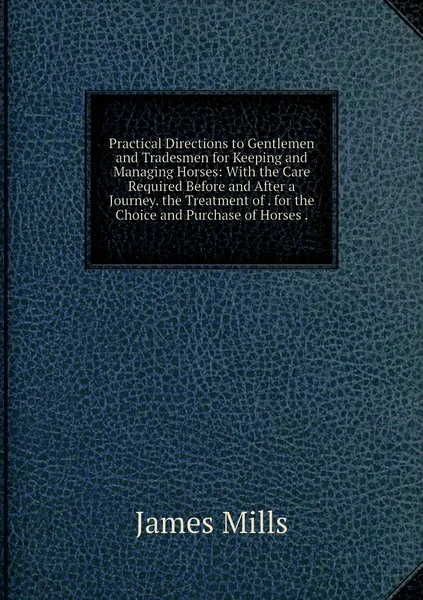 Practical Directions to Gentlemen and Tradesmen for Keeping and Managing Horses: With the Care Required Before and After a Journey. the Treatment of . for the Choice and Purchase of Horses .