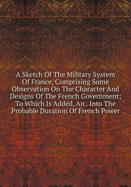 A Sketch Of The Military System Of France, Comprising Some Observation On The Character And Designs Of The French Government; To Which Is Added, An . Into The Probable Duration Of French Power