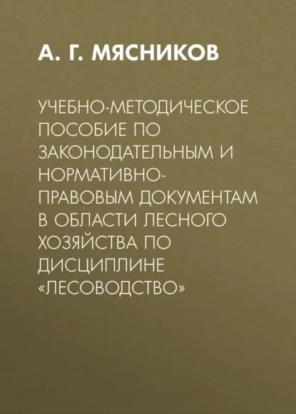 Учебно-методическое пособие по законодательным и нормативно-правовым документам в области лесного хозяйства по дисциплине Лесоводство | Мясников Алексей Геннадьевич | Электронная книга