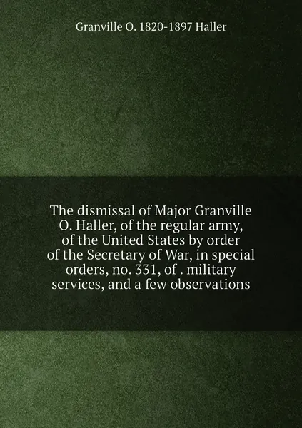 The dismissal of Major Granville O. Haller, of the regular army, of the United States by order of the Secretary of War, in special orders, no. 331, of . military services, and a few observations