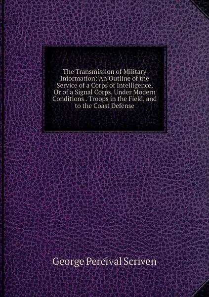The Transmission of Military Information: An Outline of the Service of a Corps of Intelligence, Or of a Signal Corps, Under Modern Conditions . Troops in the Field, and to the Coast Defense