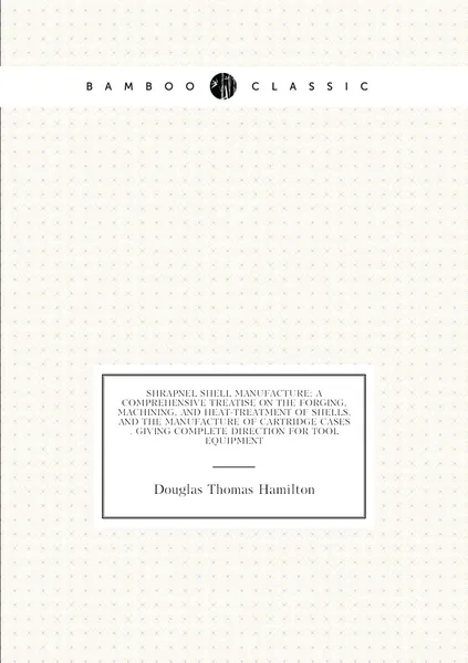 Shrapnel shell manufacture; a comprehensive treatise on the forging, machining, and heat-treatment of shells, and the manufacture of cartridge cases . giving complete direction for tool equipment | Douglas Thomas Hamilton