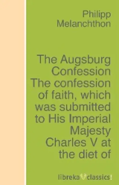 The Augsburg Confession The confession of faith, which was submitted to His Imperial Majesty Charles V at the diet of Augsburg in the year 1530 | Philipp Melanchthon | Электронная книга