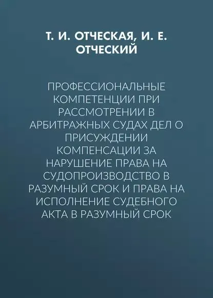 Профессиональные компетенции при рассмотрении в арбитражных судах дел о присуждении компенсации за нарушение права на судопроизводство в разумный срок и права на исполнение судебного акта в разумный срок | Отческий Иван Евгеньевич, Отческая Татьяна Ивановна | Электронная книга