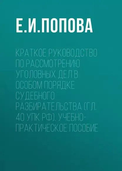 Краткое руководство по рассмотрению уголовных дел в особом порядке судебного разбирательства (гл. 40 УПК РФ). Учебно-практическое пособие | Попова Елена Ильинична | Электронная книга