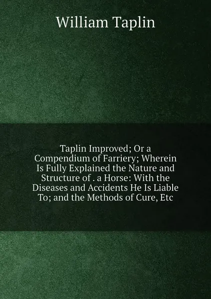 Taplin Improved; Or a Compendium of Farriery; Wherein Is Fully Explained the Nature and Structure of . a Horse: With the Diseases and Accidents He Is Liable To; and the Methods of Cure, Etc