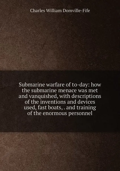 Submarine warfare of to-day: how the submarine menace was met and vanquished, with descriptions of the inventions and devices used, fast boats, . and training of the enormous personnel
