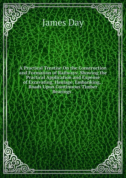 A Practical Treatise On the Construction and Formation of Railways: Showing the Practical Application and Expense of Excavating, Haulage, Embanking, . Roads Upon Continuous Timber Bearings .