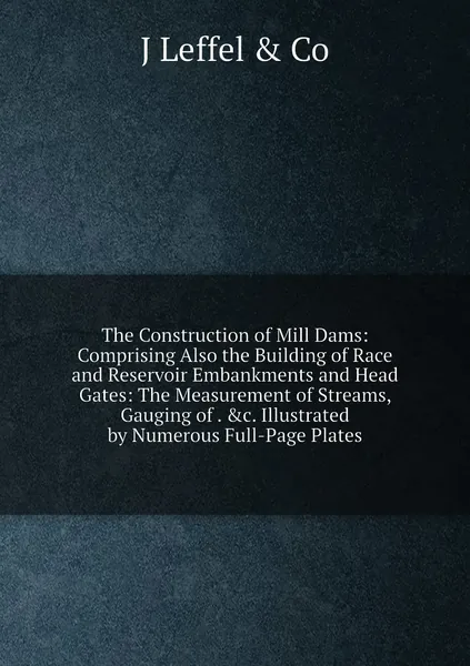 The Construction of Mill Dams: Comprising Also the Building of Race and Reservoir Embankments and Head Gates: The Measurement of Streams, Gauging of . &c. Illustrated by Numerous Full-Page Plates