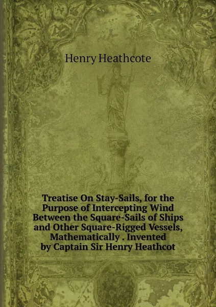 Treatise On Stay-Sails, for the Purpose of Intercepting Wind Between the Square-Sails of Ships and Other Square-Rigged Vessels, Mathematically . Invented by Captain Sir Henry Heathcot
