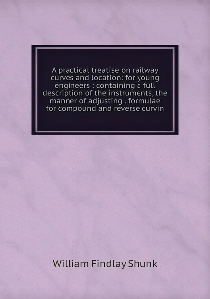 A practical treatise on railway curves and location: for young engineers : containing a full description of the instruments, the manner of adjusting . formulae for compound and reverse curvin