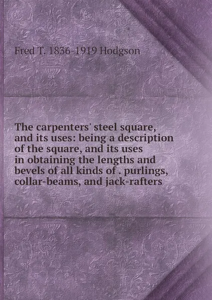 The carpenters' steel square, and its uses: being a description of the square, and its uses in obtaining the lengths and bevels of all kinds of . purlings, collar-beams, and jack-rafters