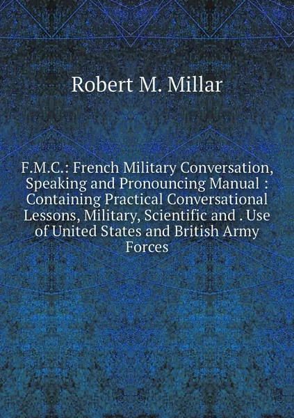 F.M.C.: French Military Conversation, Speaking and Pronouncing Manual : Containing Practical Conversational Lessons, Military, Scientific and . Use of United States and British Army Forces