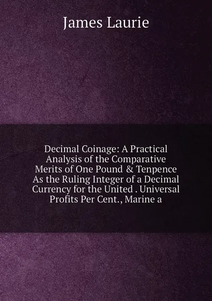 Decimal Coinage: A Practical Analysis of the Comparative Merits of One Pound & Tenpence As the Ruling Integer of a Decimal Currency for the United . Universal Profits Per Cent., Marine a