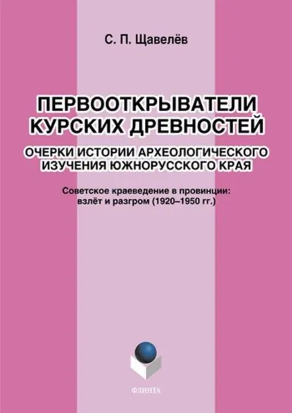 Первооткрыватели курских древностей. Очерки истории археологического изучения южнорусского края. Советское краеведение в провинции: взлёт и разгром (19201950-е годы) | Щавелёв Сергей Павлович | Электронная книга