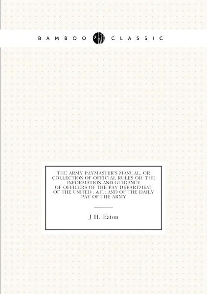 The Army Paymaster'S Manual, Or Collection of Official Rules Or the Information and Guidance of Officers of the Pay Department of the United . &C.; and of the Daily Pay of the Army