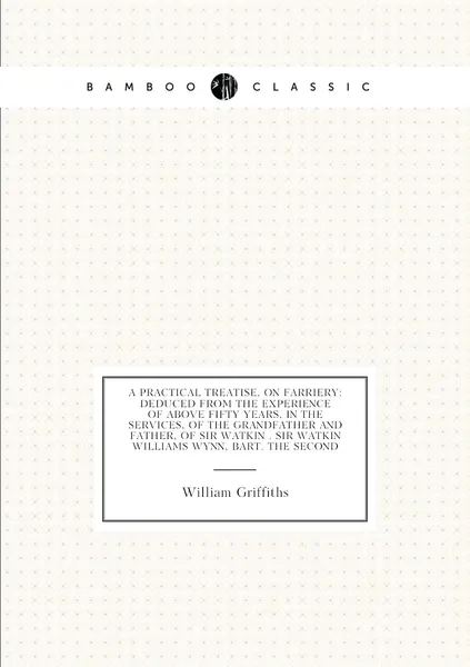A Practical Treatise, On Farriery: Deduced from the Experience of Above Fifty Years, in the Services, of the Grandfather and Father, of Sir Watkin . Sir Watkin Williams Wynn, Bart. the Second