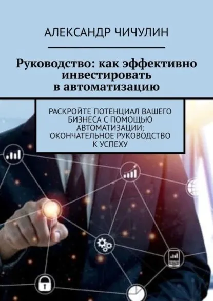 Руководство: как эффективно инвестировать в автоматизацию. Раскройте потенциал вашего бизнеса с помощью автоматизации: окончательное руководство к успеху | Чичулин Александр | Электронная книга