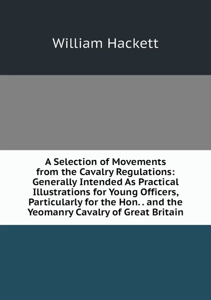 A Selection of Movements from the Cavalry Regulations: Generally Intended As Practical Illustrations for Young Officers, Particularly for the Hon. . and the Yeomanry Cavalry of Great Britain