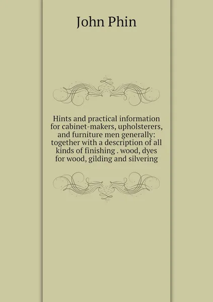 Hints and practical information for cabinet-makers, upholsterers, and furniture men generally: together with a description of all kinds of finishing . wood, dyes for wood, gilding and silvering