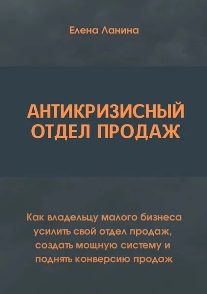 Антикризисный отдел продаж. Как владельцу малого бизнеса усилить свой отдел продаж, создать мощную систему и поднять конверсию продаж | Ланина Елена Викторовна | Электронная книга