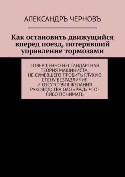 Как остановить движущийся вперед поезд, потерявший управление тормозами. Совершенно нестандартная теория машиниста, не сумевшего пробить глухую стену безразличия и отсутствия желания руководства ОАО РЖД что-либо понимать | Черновъ Александръ Викторович | Электронная книга