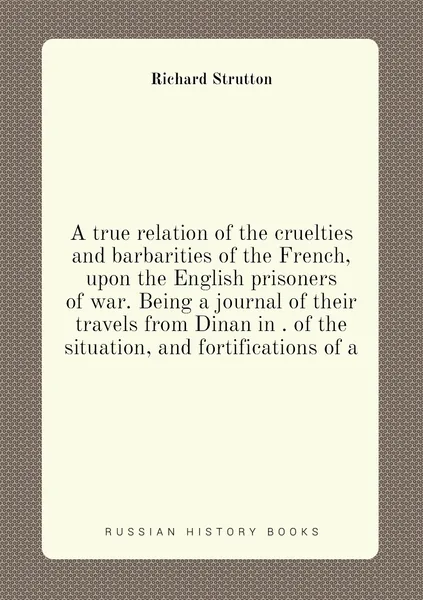 A true relation of the cruelties and barbarities of the French, upon the English prisoners of war. Being a journal of their travels from Dinan in . of the situation, and fortifications of a