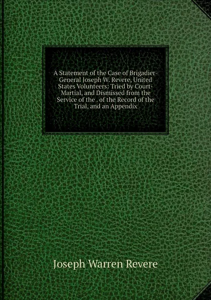 A Statement of the Case of Brigadier-General Joseph W. Revere, United States Volunteers: Tried by Court-Martial, and Dismissed from the Service of the . of the Record of the Trial, and an Appendix