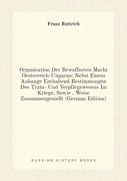 Organisation Der Bewaffneten Macht Oesterreich-Ungarns: Nebst Einem Anhange Enthaltend Bestimmungen Des Train- Und Verpflegswesens Im Kriege, Sowie . Weise Zusammengestellt (German Edition)