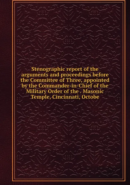 Stenographic report of the arguments and proceedings before the Committee of Three, appointed by the Commander-in-Chief of the Military Order of the . Masonic Temple, Cincinnati, Octobe