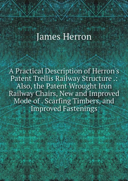 A Practical Description of Herron's Patent Trellis Railway Structure .: Also, the Patent Wrought Iron Railway Chairs, New and Improved Mode of . Scarfing Timbers, and Improved Fastenings