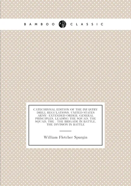 Catechismal Edition of the Infantry Drill Regulations, United States Army: Extended Order, General Principles, Leading the Squad, the Squad, the . the Brigade in Battle, the Division in Battle