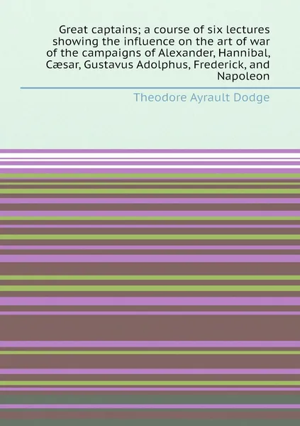 Great captains; a course of six lectures showing the influence on the art of war of the campaigns of Alexander, Hannibal, Caesar, Gustavus Adolphus, Frederick, and Napoleon | Dodge Theodore Ayrault
