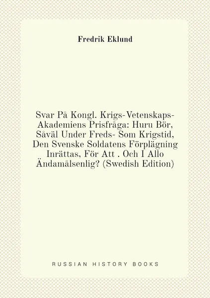 Svar Pa Kongl. Krigs-Vetenskaps-Akademiens Prisfraga: Huru Bor, Saval Under Freds- Som Krigstid, Den Svenske Soldatens Forplagning Inrattas, For Att . Och I Allo Andamalsenlig? (Swedish Edition)