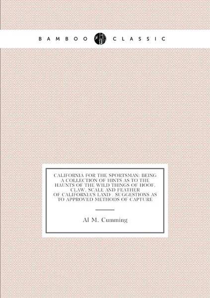 California for the Sportsman: Being a Collection of Hints As to the Haunts of the Wild Things of Hoof, Claw, Scale and Feather of California'S Land . Suggestions As to Approved Methods of Capture