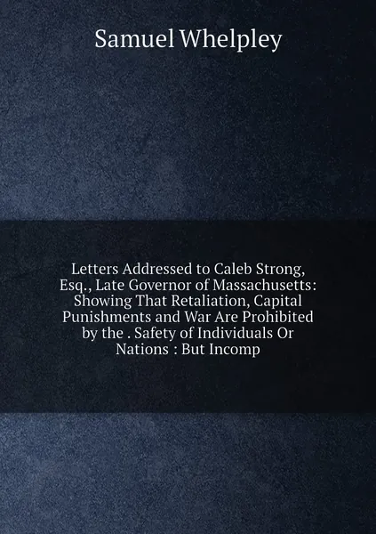 Letters Addressed to Caleb Strong, Esq., Late Governor of Massachusetts: Showing That Retaliation, Capital Punishments and War Are Prohibited by the . Safety of Individuals Or Nations : But Incomp