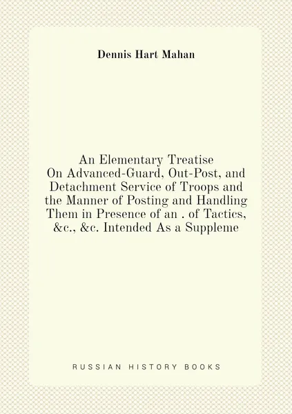 An Elementary Treatise On Advanced-Guard, Out-Post, and Detachment Service of Troops and the Manner of Posting and Handling Them in Presence of an . of Tactics, &c., &c. Intended As a Suppleme